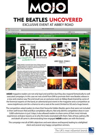 The UK’s most influential brands
MOJO magazine readers are not only loyal and avid fans but they also respond fantastically to well
executed campaigns.In this case we met a brief from EMI to promote their new Beatles release in
a new and creative way.The end result was an exclusive event at Abbey Road chaired by some of
the foremost experts on the band,an advertorial post-event in the magazine and a competition at
www.mojo4music.com for a chance to win a seat at the event (limited to 50) and a huge boxset.
The competition asked readers to share their favourite hidden Beatles gems that were not included
in their well-known Red and Blue compilation albums.Not only did the competition draw in over
3,000 submissions in just 5 days,it also allowed readers to share some of their most intimate
experiences and give reasons as to why the tracks resonated with them.Tales of love,sadness,life
and death all came in,demonstrating how engaged MOJO readers are with the brand.
The campaign met all of EMI’s objectives and went above and beyond,leading to a delighted
client and several very happy competition winners.
the beatles uncovered
exclusive event at abbey road
 