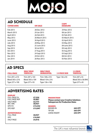 The UK’s most influential brands
Ad Schedule
Feb 2013
March 2013
April 2013
May 2013
June 2013
July 2013
Aug 2013
Sep 2013
Oct 2013
Nov 2013
Dec 2013
Jan 2014
28 Dec 2012	
29 Jan 2013	
26 Feb 2013
26 March 2013	
30 April 2013	
28 May 2013	
25 June 2013	
30 Jul 2013
27 Aug 2013	
24 Sept 2013	
29 Oct 2013	
26 Nov 2013
29 Nov 2012	
08 Jan 2013	
05 Feb 2013	
05 March 2013	
05 April 2013	
03 May 2013	
04 June 2013	
09 July 2013	
05 Aug 2013	
03 Sept 2013	
08 Oct 2013	
05 Nov 2013
Cover Date 	 On Sale
Copy
Deadline
Ad specs
Trim 297 x 210
Bleed 303 x 216
Type 277 x 190
Trim 297 x 103
Bleed 303 x 109
Type 277 x 93
Trim 148 x 210
Bleed 154 x 216
Type 136 x 190
Type 136 x 93 Trim 297 x 55
Bleed 303 x 58 (RH)
Type 277 x 45
Full PAGE
HALF PAGE
VERTICAL
Half page
horizontal 1/4 page box
1/4 page
vertical
advertising rates
DISPLAY
Full page fh 		 £7,554
Full page rop		 £6,867
half page 		 £3,777
ibc/ obc		 £8,927
dps fh		 £14,352
dps ROP		 £13,047
advertorials
Full page		 £8,927
DPS		£16,961
HALF PAGE		 £4,910
PRODUCTION
Please contact your Creative Solutions
Salesperson for Production Rates
INSERTS
Bound-in		 £65 CPT
tip-on		£65 CPT
loose insert		 £45 CPT
 