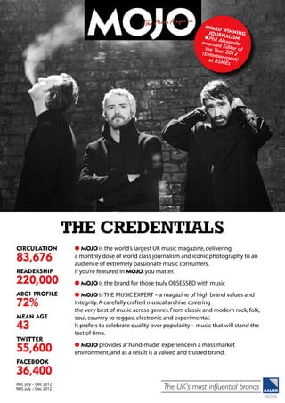 The UK’s most influential brands
Circulation
83,676
Readership
220,000
abc1 profile
72%
MeAn Age
43
twitter
55,600
facebook
36,400
ABC july – Dec 2012
NRS july – Dec 2012
l MOJO is the world’s largest UK music magazine,delivering
a monthly dose of world class journalism and iconic photography to an
audience of extremely passionate music consumers.
If you’re featured in MOJO,you matter.
l MOJO is the brand for those truly OBSESSED with music
l MOJO is THE MUSIC EXPERT – a magazine of high brand values and
integrity.A carefully crafted musical archive covering
the very best of music across genres.From classic and modern rock,folk,
soul,country to reggae,electronic and experimental.
It prefers to celebrate quality over popularity – music that will stand the
test of time.
l MOJO provides a“hand-made”experience in a mass market
environment,and as a result is a valued and trusted brand.
THE CREDENTIALS
AWARD
WINNINGJ
OURNALISMlPhil Alexanderawarded Editor ofthe Year 2012(Entertainment)at BSMEs
 