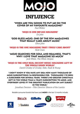 influence
‘When are you going to put me on the
cover of my favourite magazine?’
Paul Weller
‘MOJO is one hip-ass magazine’
Dr John
‘God bless MOJO. One of the few magazines
that really care about music’
Elton John
‘MOJO is the one magazine that I truly care about’
Nick Cave
‘MOJO searches for soul and realness, that’s
why I love that magazine so much’
Jack White, The White Stripes
‘MOJO is the only real decent music magazine left in
the whole damn world!’
David Crosby of Crosby, Stills, Nash & Young
‘I don’t know if you have any idea how many thousand of
MOJO subscriptions I’m responsible for. Thousands! I’ve been
a subscriber for several years. There’s no greater Christmas
gift in the world than a year’s subscription to MOJO. And
everybody loves it! The greatest publication on any subject
in the world.’
Jonathan Demme – Film Director Silence of the Lambs
Notable comsumer brands that have used MOJO in the last 12 months include:
 