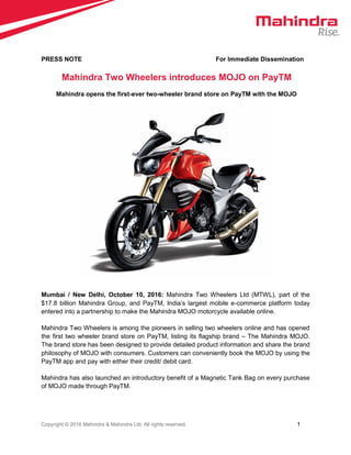 Copyright © 2016 Mahindra & Mahindra Ltd. All rights reserved. 1
PRESS NOTE For Immediate Dissemination
Mahindra Two Wheelers introduces MOJO on PayTM
Mahindra opens the first-ever two-wheeler brand store on PayTM with the MOJO
Mumbai / New Delhi, October 10, 2016: Mahindra Two Wheelers Ltd (MTWL), part of the
$17.8 billion Mahindra Group, and PayTM, India’s largest mobile e-commerce platform today
entered into a partnership to make the Mahindra MOJO motorcycle available online.
Mahindra Two Wheelers is among the pioneers in selling two wheelers online and has opened
the first two wheeler brand store on PayTM, listing its flagship brand – The Mahindra MOJO.
The brand store has been designed to provide detailed product information and share the brand
philosophy of MOJO with consumers. Customers can conveniently book the MOJO by using the
PayTM app and pay with either their credit/ debit card.
Mahindra has also launched an introductory benefit of a Magnetic Tank Bag on every purchase
of MOJO made through PayTM.
 