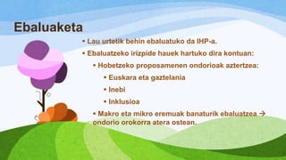 Ebaluaketa
 Lau urtetik behin ebaluatuko da IHP-a.
 Ebaluatzeko irizpide hauek hartuko dira kontuan:
 Hobetzeko proposamenen ondorioak aztertzea:
 Euskara eta gaztelania
 Inebi
 Inklusioa
 Makro eta mikro eremuak banaturik ebaluatzea 
ondorio orokorra atera ostean.

 