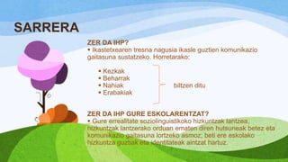 SARRERA
ZER DA IHP?
 Ikastetxearen tresna nagusia ikasle guztien komunikazio
gaitasuna sustatzeko. Horretarako:
 Kezkak
 Beharrak
 Nahiak
 Erabakiak

biltzen ditu

ZER DA IHP GURE ESKOLARENTZAT?
 Gure errealitate soziolinguistikoko hizkuntzak lantzea,
hizkuntzak lantzerako orduan ematen diren hutsuneak betez eta
komunikazio gaitasuna lortzeko asmoz; beti ere eskolako
hizkuntza guztiak eta identitateak aintzat hartuz.

 