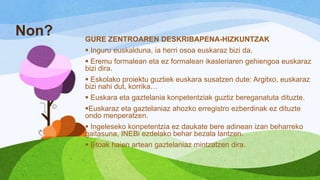 Non?

GURE ZENTROAREN DESKRIBAPENA-HIZKUNTZAK
 Inguru euskalduna, ia herri osoa euskaraz bizi da.
 Eremu formalean eta ez formalean ikasleriaren gehiengoa euskaraz
bizi dira.

 Eskolako proiektu guztiek euskara susatzen dute: Argitxo, euskaraz
bizi nahi dut, korrika…
 Euskara eta gaztelania konpetentziak guztiz bereganatuta dituzte.
Euskaraz eta gaztelaniaz ahozko erregistro ezberdinak ez dituzte
ondo menperatzen.
 Ingeleseko konpetentzia ez daukate bere adinean izan beharreko
gaitasuna, INEBi ezdelako behar bezala lantzen.
 Ijitoak haien artean gaztelaniaz mintzatzen dira.

 