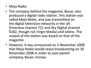 • Mojo Radio
• The company behind the magazine, Bauer, also
produced a digital radio station. This station was
called Mojo Radio, and was transmitted on
the digital television networks in the UK
(Freeview channel 721 and Sky Digital channel
0182, though not Virgin Media) and online. The
output of the station was based on that of the
magazine.
• However, it was announced on 5 November 2008
that Mojo Radio would cease broadcasting on 30
November 2008 in order to save parent
company, Bauer, money.
 