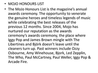 • MOJO HONOURS LIST
• The MoJo Honours List is the magazine’s annual
awards ceremony. The opportunity to venerate
the genuine heroes and timeless legends of music
while celebrating the best releases of the
previous 12 months. Since 2004, Mojo has
nurtured our reputation as the awards
ceremony’s awards ceremony, the place where
Iggy Pop and James Brown mingle with The
Libertines and Björk doesn’t leave until the
cleaners turn up. Past winners include Ozzy
Osbourne, Amy Winehouse, Bjork, Led Zepplin,
The Who, Paul McCartney, Paul Weller, Iggy Pop &
Arcade Fire.
 