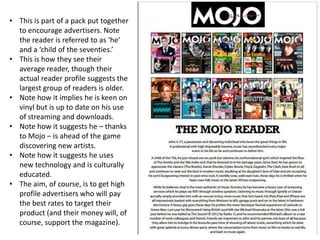 • This is part of a pack put together
to encourage advertisers. Note
the reader is referred to as ‘he’
and a ‘child of the seventies.’
• This is how they see their
average reader, though their
actual reader profile suggests the
largest group of readers is older.
• Note how it implies he is keen on
vinyl but is up to date on his use
of streaming and downloads.
• Note how it suggests he – thanks
to Mojo – is ahead of the game
discovering new artists.
• Note how it suggests he uses
new technology and is culturally
educated.
• The aim, of course, is to get high
profile advertisers who will pay
the best rates to target their
product (and their money will, of
course, support the magazine).
 
