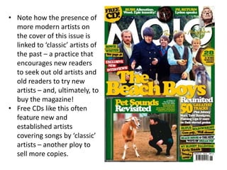 • Note how the presence of
more modern artists on
the cover of this issue is
linked to ‘classic’ artists of
the past – a practice that
encourages new readers
to seek out old artists and
old readers to try new
artists – and, ultimately, to
buy the magazine!
• Free CDs like this often
feature new and
established artists
covering songs by ‘classic’
artists – another ploy to
sell more copies.
 