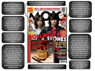 The title of the magazine is
‘MOJO’ The title has been
covered by the two band
members of The Rolling
Stone.
The whole magazine cover
is covered with pull
quotes/subheadings to
capture the audiences
attention; but to inform
them of what the
magazine holds.
The title of the magazine is
‘MOJO’ The title has been
covered by the two band
members of The Rolling
Stone.
A vast majority of the
font used on the front
cover are more serif than
sans. The font is bold and
strong; this can also
portray the idea of the
magazine. As the
magazine bases around
the genre of rock n roll
and rock music is
portrayed as a very hard
headed genre.
On the front cover they
have used more than one
picture. This particular
picture has been used in a
variety of front covers
throughout the year to
show a consistency of
design.
The colours that have been
used also show consistency
as the background of the
photo is plain white to
make everything else
stand out.
Most of the colours that
have been used are; red,
yellow and white. They
have used these colours
because red and white
are the two main colours
of their feature band. The
Rolling stones. Proof of
this can be seen by the
stamp they have used as
the bands world wide
known trade mark.
The price/barcode again is found at the bottom
right corner.
Initially with the bands name there is a pull quote
to connect the double page spread with them.
The picture that has been
used is a medium long
shot; from head up to
waist down.
 