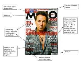 Free gifts to entice
people to buy
Masthead
Header to interest
reader
Main coverline to
anchor the image,
written across
page so it stands
out, the red
writing contrasts
the white and the
blue on his shirt
Barcode
Plain simple
colours red, white
and black and
simple fonts
Medium Close-up
of the main image.
Headings are in
capital so it
highlights the key
points of the
magazine
 