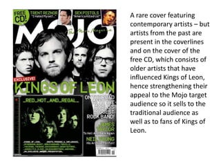 A rare cover featuring
contemporary artists – but
artists from the past are
present in the coverlines
and on the cover of the
free CD, which consists of
older artists that have
influenced Kings of Leon,
hence strengthening their
appeal to the Mojo target
audience so it sells to the
traditional audience as
well as to fans of Kings of
Leon.
 