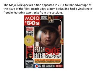 The Mojo ‘60s Special Edition appeared in 2011 to take advantage of
the issue of the ‘lost’ Beach Boys’ album SMiLE and had a vinyl single
freebie featuring two tracks from the sessions.
 