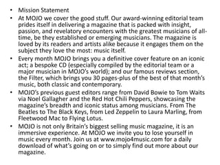 • Mission Statement
• At MOJO we cover the good stuff. Our award-winning editorial team
prides itself in delivering a magazine that is packed with insight,
passion, and revelatory encounters with the greatest musicians of all-
time, be they established or emerging musicians. The magazine is
loved by its readers and artists alike because it engages them on the
subject they love the most: music itself.
• Every month MOJO brings you a definitive cover feature on an iconic
act; a bespoke CD (especially compiled by the editorial team or a
major musician in MOJO’s world); and our famous reviews section,
the Filter, which brings you 30 pages-plus of the best of that month’s
music, both classic and contemporary.
• MOJO’s previous guest editors range from David Bowie to Tom Waits
via Noel Gallagher and the Red Hot Chili Peppers, showcasing the
magazine’s breadth and iconic status among musicians. From The
Beatles to The Black Keys, from Led Zeppelin to Laura Marling, from
Fleetwood Mac to Flying Lotus.
• MOJO is not only Britain’s biggest selling music magazine, it is an
immersive experience. At MOJO we invite you to lose yourself in
music every month. Join us at www.mojo4music.com for a daily
download of what’s going on or to simply find out more about our
magazine.
 