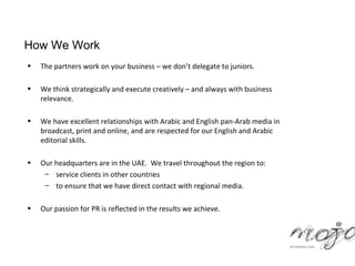How We Work
•   The partners work on your business – we don’t delegate to juniors.

•   We think strategically and execute creatively – and always with business
    relevance.

•   We have excellent relationships with Arabic and English pan-Arab media in
    broadcast, print and online, and are respected for our English and Arabic
    editorial skills.

•   Our headquarters are in the UAE. We travel throughout the region to:
     – service clients in other countries
     – to ensure that we have direct contact with regional media.

•   Our passion for PR is reflected in the results we achieve.
 