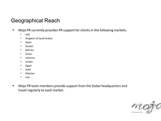 Geographical Reach
•   Mojo PR currently provides PR support for clients in the following markets:
     •   UAE
     •   Kingdom of Saudi Arabia
     •   Qatar
     •   Kuwait
     •   Bahrain
     •   Oman
     •   Lebanon
     •   Jordan
     •   Egypt
     •   India
     •   Pakistan
     •   Iran


•   Mojo PR team members provide support from the Dubai headquarters and
    travel regularly to each market.
 
