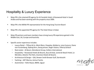 Hospitality & Luxury Experience
•   Mojo PR is the retained PR agency for Al Faisaliah Hotel, A Rosewood Hotel in Saudi
    Arabia and has been working with the property since 2009.

•   Mojo PR is the MENA PR representative for the Hong Kong Tourism Board

•   Mojo PR is the appointed PR agency for The Hotel Show in Dubai

•   Mojo PR partners and team members have strong luxury PR experience gained in the
    Middle East, UK, Europe and Australia.

•   Specific sector experience includes:
     – Luxury Retail – Tiffany & Co. Mont Blanc, Paspaley, Mulberry, Juicy Couture, Diane
         von Furstenberg, Dyberg Kern, Georg Jensen, Roger Dubuis, Villeroy & Boch
     – Real estate – Al Barari, Kleindienst Group, Colliers International
     – Hospitality – Rosewood Hotels & Resorts, Burj Al Arab, Jumeirah Beach Hotel, Le
         Meridien, Atlantis The Palm, Anantara Hotels & Resorts
     – Architecture & Design – GAJ, Brewer Smith Brewer Gulf, Dornbracht
     – Yachting – ART Marine, Azimut Yachts
     – Automotive – Rolls-Royce, BMW, Jaguar
 
