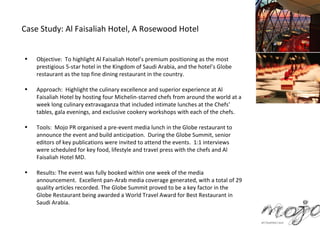 Case Study: Al Faisaliah Hotel, A Rosewood Hotel


•   Objective: To highlight Al Faisaliah Hotel’s premium positioning as the most
    prestigious 5-star hotel in the Kingdom of Saudi Arabia, and the hotel’s Globe
    restaurant as the top fine dining restaurant in the country.

•   Approach: Highlight the culinary excellence and superior experience at Al
    Faisaliah Hotel by hosting four Michelin-starred chefs from around the world at a
    week long culinary extravaganza that included intimate lunches at the Chefs’
    tables, gala evenings, and exclusive cookery workshops with each of the chefs.

•   Tools: Mojo PR organised a pre-event media lunch in the Globe restaurant to
    announce the event and build anticipation. During the Globe Summit, senior
    editors of key publications were invited to attend the events. 1:1 interviews
    were scheduled for key food, lifestyle and travel press with the chefs and Al
    Faisaliah Hotel MD.

•   Results: The event was fully booked within one week of the media
    announcement. Excellent pan-Arab media coverage generated, with a total of 29
    quality articles recorded. The Globe Summit proved to be a key factor in the
    Globe Restaurant being awarded a World Travel Award for Best Restaurant in
    Saudi Arabia.
 