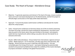 Case Study: The Heart of Europe – Kleindienst Group



•   Objective: To generate awareness and interest in The Heart of Europe, a luxury vacation
    home and resort real estate development on The World islands, and the first project to
    officially begin construction on this high profile Dubai destination.

•   Approach: To launch the project, build investor confidence and educate the market
    about the unique project.

•   Tools: A launch press conference on Germany island, one of the six islands comprising
    The Heart of Europe, and the first island scheduled for development. Journalists were
    taken by yacht to the island, where they were briefed on the project and enjoyed a
    stylish German-inspired lunch, before taking a sea-plane ride over the islands for an
    exclusive aerial view.

•   Results: 100% media attendance – 65 journalists from international, regional and local
    outlets. Media exposure = 23 TV interviews, 18 radio news items and interviews, 461
    clippings. Almost exclusive accuracy in reporting, with 99% positive – this was
    remarkable given the timing of the launch – two weeks following the potential debt
    standstill announcement by Nakheel that rocked the credibility of the master developer,
    its projects and Dubai’s standing in the global financial arena.
 