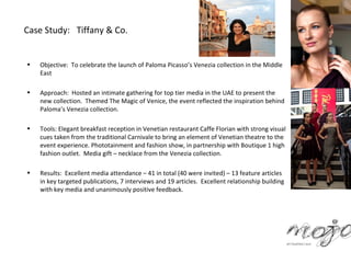 Case Study: Tiffany & Co.


•   Objective: To celebrate the launch of Paloma Picasso’s Venezia collection in the Middle
    East

•   Approach: Hosted an intimate gathering for top tier media in the UAE to present the
    new collection. Themed The Magic of Venice, the event reflected the inspiration behind
    Paloma’s Venezia collection.

•   Tools: Elegant breakfast reception in Venetian restaurant Caffe Florian with strong visual
    cues taken from the traditional Carnivale to bring an element of Venetian theatre to the
    event experience. Phototainment and fashion show, in partnership with Boutique 1 high
    fashion outlet. Media gift – necklace from the Venezia collection.

•   Results: Excellent media attendance – 41 in total (40 were invited) – 13 feature articles
    in key targeted publications, 7 interviews and 19 articles. Excellent relationship building
    with key media and unanimously positive feedback.
 