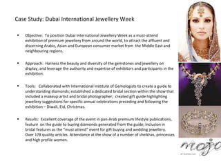 Case Study: Dubai International Jewellery Week

•   Objective: To position Dubai International Jewellery Week as a must-attend
    exhibition of premium jewellery from around the world, to attract the affluent and
    discerning Arabic, Asian and European consumer market from the Middle East and
    neighbouring regions.

•   Approach: Harness the beauty and diversity of the gemstones and jewellery on
    display, and leverage the authority and expertise of exhibitors and participants in the
    exhibition.

•   Tools: Collaborated with International Institute of Gemologists to create a guide to
    understanding diamonds; established a dedicated bridal section within the show that
    included a makeup artist and bridal photographer; created gift guide highlighting
    jewellery suggestions for specific annual celebrations preceding and following the
    exhibition – Diwali, Eid, Christmas.

•   Results: Excellent coverage of the event in pan-Arab premium lifestyle publications,
    feature on the guide to buying diamonds generated from the guide; inclusion in
    bridal features as the “must attend” event for gift buying and wedding jewellery.
    Over 178 quality articles. Attendance at the show of a number of sheikhas, princesses
    and high profile women.
 