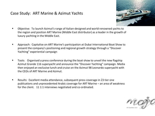 Case Study: ART Marine & Azimut Yachts


•   Objective: To launch Azimut’s range of Italian-designed and world renowned yachts to
    the region and position ART Marine (Middle East distributor) as a leader in the growth of
    luxury yachting in the Middle East.

•   Approach: Capitalise on ART Marine’s participation at Dubai International Boat Show to
    present the company’s positioning and regional growth strategy through a “Discover
    Yachting” experiential campaign

•   Tools: Organised a press conference during the boat show to unveil the new flagship
    Azimut Grande 116 superyacht and announce the “Discover Yachting” campaign. Media
    then enjoyed an exclusive lunch and cruise on the Azimut 98 Leonardo superyacht with
    the CEOs of ART Marine and Azimut.

•   Results: Excellent media attendance, subsequent press coverage in 23 tier one
    publications and unprecedented Arabic coverage for ART Marine – an area of weakness
    for the client. 11 1:1 interviews negotiated and co-ordinated.
 