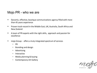 Mojo PR - who we are

•   Dynamic, effective, boutique communications agency filled with more
    than 45 years experience
•   Proven track-record in the Middle East, UK, Australia, South Africa and
    New Zealand
•   A team of PR experts with the right skills, approach and passion for
    excellence

•   mojo Group - offers a truly integrated spectrum of services
     – PR
     – Branding and design
     – Advertising
     – Interactive
     – Media planning & buying
     – Contemporary Art Gallery
 