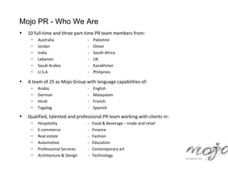 Mojo PR - Who We Are
•   10 full-time and three part-time PR team members from:
     –   Australia               -   Palestine
     –   Jordan                  -   Oman
     –   India                   -   South Africa
     –   Lebanon                 -   UK
     –   Saudi Arabia            -   Kazakhstan
     –   U.S.A                   -   Philipines

•   A team of 25 as Mojo Group with language capabilities of:
     –   Arabic                  -   English
     –   German                  -   Malayalam
     –   Hindi                   -   French
     –   Tagalog                 -   Spanish
•   Qualified, talented and professional PR team working with clients in:
     –   Hospitality             -   Food & Beverage – trade and retail
     –   E-commerce              -   Finance
     –   Real estate             -   Fashion
     –   Automotive              -   Education
     –   Professional Services   -   Contemporary art
     –   Architecture & Design   -   Technology
 