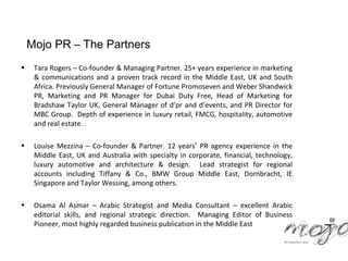 Mojo PR – The Partners
•    Tara Rogers – Co-founder & Managing Partner. 25+ years experience in marketing
     & communications and a proven track record in the Middle East, UK and South
     Africa. Previously General Manager of Fortune Promoseven and Weber Shandwick
     PR, Marketing and PR Manager for Dubai Duty Free, Head of Marketing for
     Bradshaw Taylor UK, General Manager of d’pr and d’events, and PR Director for
     MBC Group. Depth of experience in luxury retail, FMCG, hospitality, automotive
     and real estate.

•    Louise Mezzina – Co-founder & Partner. 12 years’ PR agency experience in the
     Middle East, UK and Australia with specialty in corporate, financial, technology,
     luxury automotive and architecture & design. Lead strategist for regional
     accounts including Tiffany & Co., BMW Group Middle East, Dornbracht, IE
     Singapore and Taylor Wessing, among others.

•    Osama Al Asmar – Arabic Strategist and Media Consultant – excellent Arabic
     editorial skills, and regional strategic direction. Managing Editor of Business
     Pioneer, most highly regarded business publication in the Middle East
 