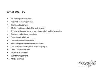 What We Do
•   PR strategy and counsel
•   Reputation management
•   Brand custodianship
•   Media relations – digital to mainstream
•   Social media campaigns – both integrated and independent
•   Business to business relations
•   Community relations
•   Corporate communications
•   Marketing consumer communications
•   Corporate social responsibility campaigns
•   Crisis communications
•   Issues management
•   Event management
•   Media training
 