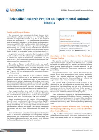 MOJ Orthopedics & Rheumatology
Scientific Research Project on Experimental Animals
Models
Submit Manuscript | http://medcraveonline.com
results have been seen after arthroscopic partial Meniscectomy
in patients with significant degenerative joint disease. The long
term (17 to 22 years) symptoms and functional limitations after
meniscectomy have been stated [15].
The midterm (5years) results of the repairs are usually
(particularly) [16] poor for atraumatic meniscal lesion. It’s found
that meniscal suturing gives good long term (13 years) clinical
results [17]. Some literatures showed long term, (13years) [18]
and (14years) [19] non advantageous for both meniscal suture
and Meniscectomy.
These results was attributed to the subclinical arthritic
affection of the meniscus or to the Malfunction of sutured
meniscus compared to normal one under in vivo conditions.
Though some results are devastating and startling, more recent
literatures stated that (Arthroscopically assisted early suturing of
the injured menisci in the well-perfused zone (red-red, red-white)
assures beneficial possibilities for tissue healing and enables
restoration of the correct bio-mechanics of the knee joint) [20].
Many suggestions have been made [21-23] to improve the
results. From theoretical point of view, the proposition of bringing
the vascularity to the part or tissue on need by applying the
principals of the micro vascular surgery [24] looks attractive.
Rarely mentioned, not yet well explored [25], suggestions is
the arthroscopic mobilization of red-red zone meniscus flap [20].
The arthroscopic mobilization of the synovial membrane alone,
though theoretically and technically feasible due to synovium
elasticity, its efficacy is not well evident if we consider unexplained
discontinuity and rarity of the old literatures in this regard? [26-
28].
Some new literature (animal experience) noted the negative
impact of the synovial fluid changes on cartilage after complete
meniscectomy [29]. These results could be explained in the light
the of different behavior (negative and positive) of the different
hyaluronic acid molecules secreted by the synovium.
Importance of the Synovium in the Physiological
Meniscal Healing
The synovial membrane, either one layer or both intimal
and Sub-intimal layers [30] behave in different ways [31] with
the direct local pressure [7,25]. There is rich vascular content
of the synovial membrane in the (vascular pelotons). The sub
intimal layer (Sub intima) of the synovium augments the vascular
permeability.
The synovial membrane plays a role in the transport of the
growth factors in the newly formed tissue favoring the healing
process. The synovial membrane, particularly the intimal
cells, secretes and absorbs the synovial fluid as a reflex to the
augmentation of the intra-articular pressure [32].
The synovial fluid is produced in small quantities in the
physiological stat, so unloading of the knee may reduce the
production of the synovial fluid and vice versa. Hyaluronic acid
has chondro-protector effects but it’s found (in the laboratory)
that the hyaluronic acid with molecular weight superior to 500
kDa modulate inhibition of the inflammatory response.
There is physiological capacity of the synovial membrane to
augment the production of Fibroblasts. There is a capacity of the
synovial membrane to stimulate the formation of the granulation
tissue of the menisci. There is a capacity of the synovial membrane
to improve the elasticity of the menisci by its ability of retaining
water.
To Bring the Essential Elements and Vascularity for
the Physiological Healing Process of the White-White
Zone Meniscal/Lesions
A flap of red-red zone meniscus with its synovial membrane
can be mobilized toward the white-white zone meniscal tear or
lesion. Using animal models [33] we can test this hypothesis.
Volume 4 Issue 4 - 2016
Claude Bernard University Lyon, France
*Corresponding author: Khalifa Elmajri, Msc Biomechanics
Fellow center Albert Trillat, Hôpital de la Croix-Rousse 103
Grande Rue de la Croix-Rousse, 69004 Lyon, France, Tel:
+33641263324; Email:
Received: January 01, 2016 | Published: February 17, 2016
Conceptual Paper
MOJ Orthop Rheumatol 2016, 4(3): 00139
Conflicts of Meniscal Healing
The meniscus is it not amenable to healing in the zone of the
meniscal region which is more prone to be affected by either
traumatic or degenerative lesions [1-5] due to its inherited
anatomy and physiology [6,7]. This zone (White-White) does not
have the necessary vascularity [8] for optimal healing process.
Meniscectomy [9,10] either partial or total is of inferior long term
results in what concern the risk of late degenerative changes [11].
Meniscectomy has a, heavy burden, biomechanical alterations
[12], which represents a real obstacle to obtain good results
during the work on the series of patient with Meniscectomy [13].
In spite of the acceptable result in the short term, (poorer) [14]
 