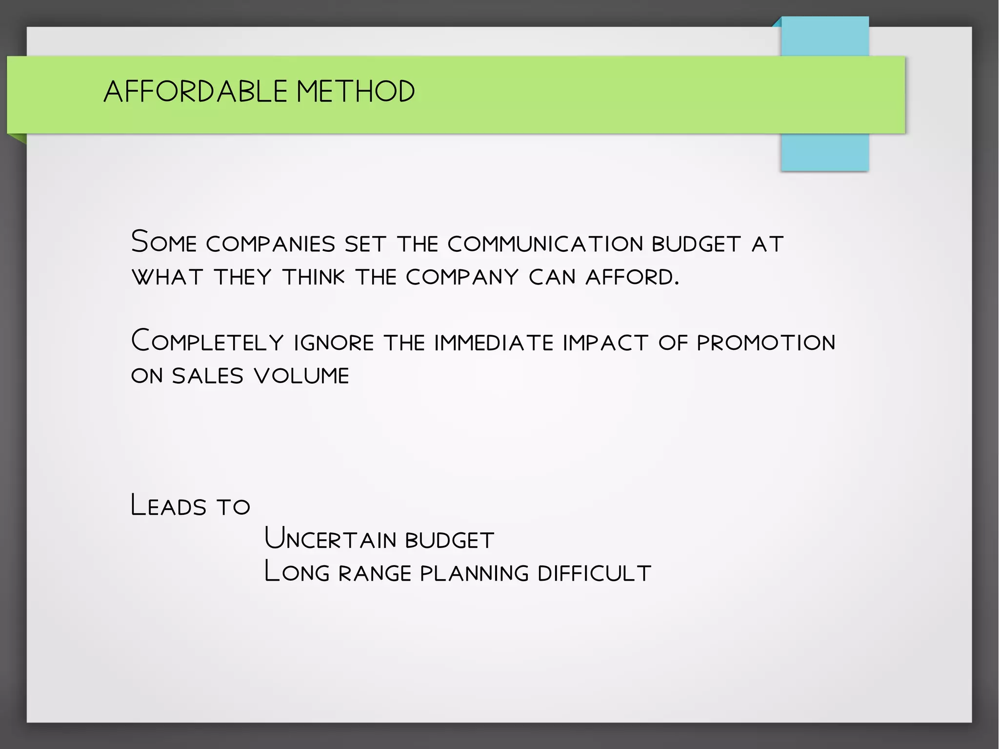 Some companies set the communication budget at
what they think the company can afford.
Completely ignore the immediate impact of promotion
on sales volume
Leads to
Uncertain budget
Long range planning difficult
AFFORDABLE METHOD
 