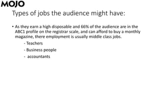 Types of jobs the audience might have:
• As they earn a high disposable and 66% of the audience are in the
ABC1 profile on the registrar scale, and can afford to buy a monthly
magazine, there employment is usually middle class jobs.
- Teachers
- Business people
- accountants
 
