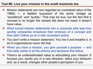 Tool #6: Live your mission in the small moments too
 Mission statements are now regarded as overbaked relics of the
1980s...