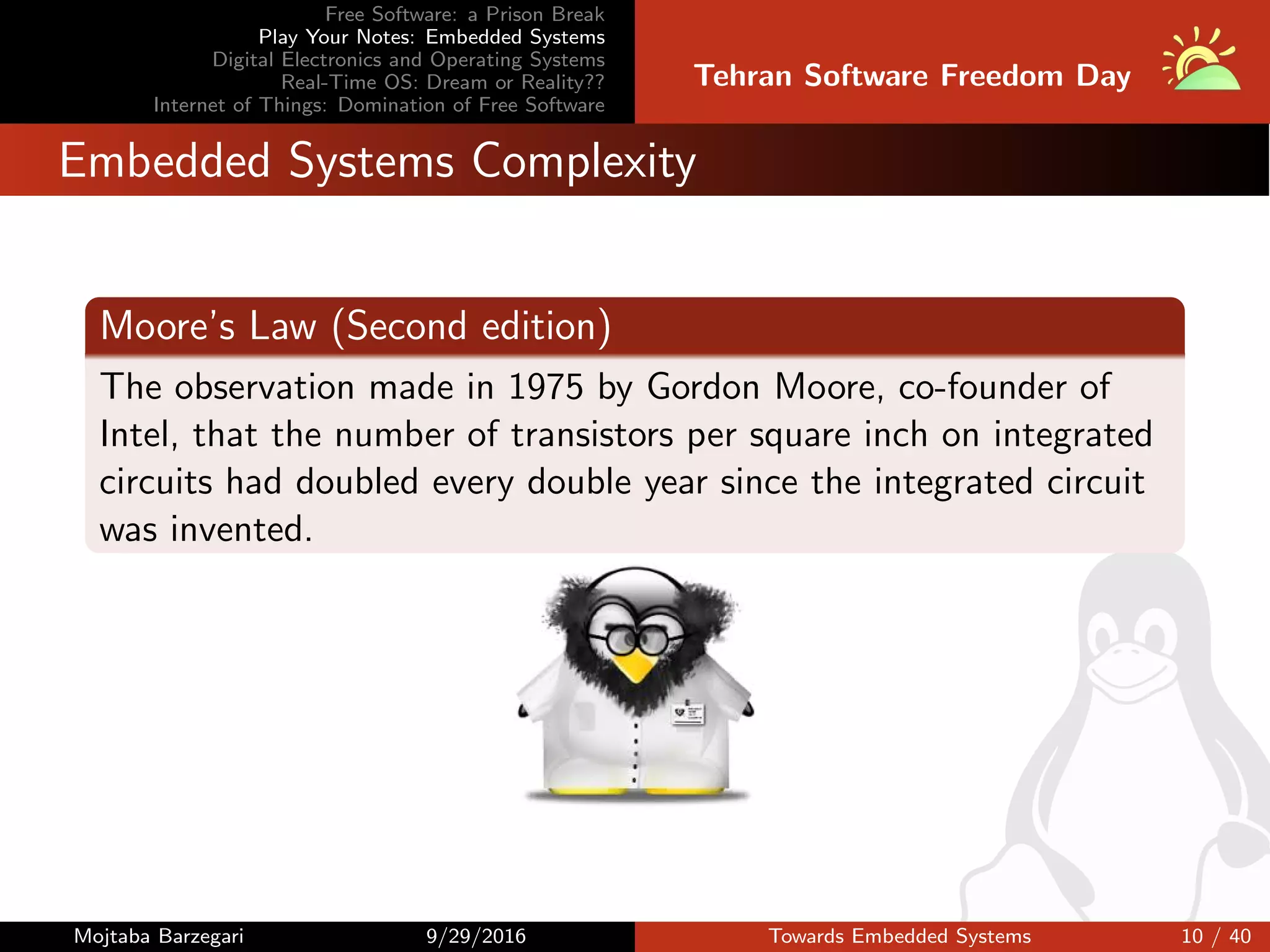 Free Software: a Prison Break
Play Your Notes: Embedded Systems
Digital Electronics and Operating Systems
Real-Time OS: Dream or Reality??
Internet of Things: Domination of Free Software
Tehran Software Freedom Day
Embedded Systems Complexity
Moore’s Law (Second edition)
The observation made in 1975 by Gordon Moore, co-founder of
Intel, that the number of transistors per square inch on integrated
circuits had doubled every double year since the integrated circuit
was invented.
Mojtaba Barzegari 9/29/2016 Towards Embedded Systems 10 / 40
 