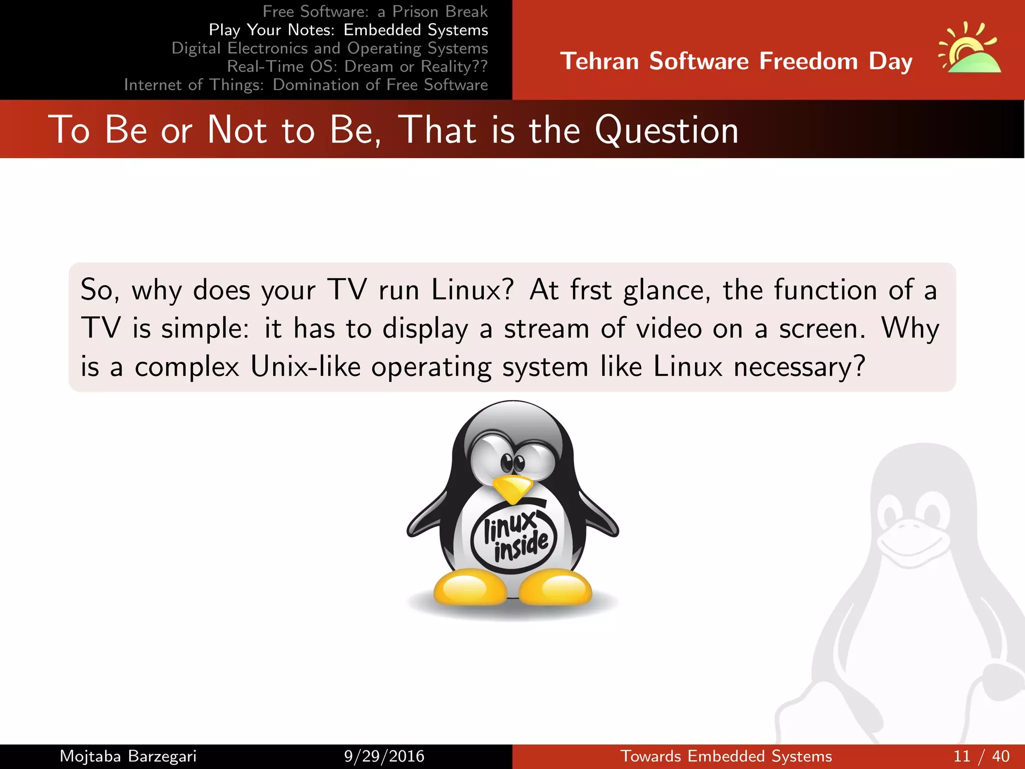 Free Software: a Prison Break
Play Your Notes: Embedded Systems
Digital Electronics and Operating Systems
Real-Time OS: Dream or Reality??
Internet of Things: Domination of Free Software
Tehran Software Freedom Day
To Be or Not to Be, That is the Question
So, why does your TV run Linux? At frst glance, the function of a
TV is simple: it has to display a stream of video on a screen. Why
is a complex Unix-like operating system like Linux necessary?
Mojtaba Barzegari 9/29/2016 Towards Embedded Systems 11 / 40
 