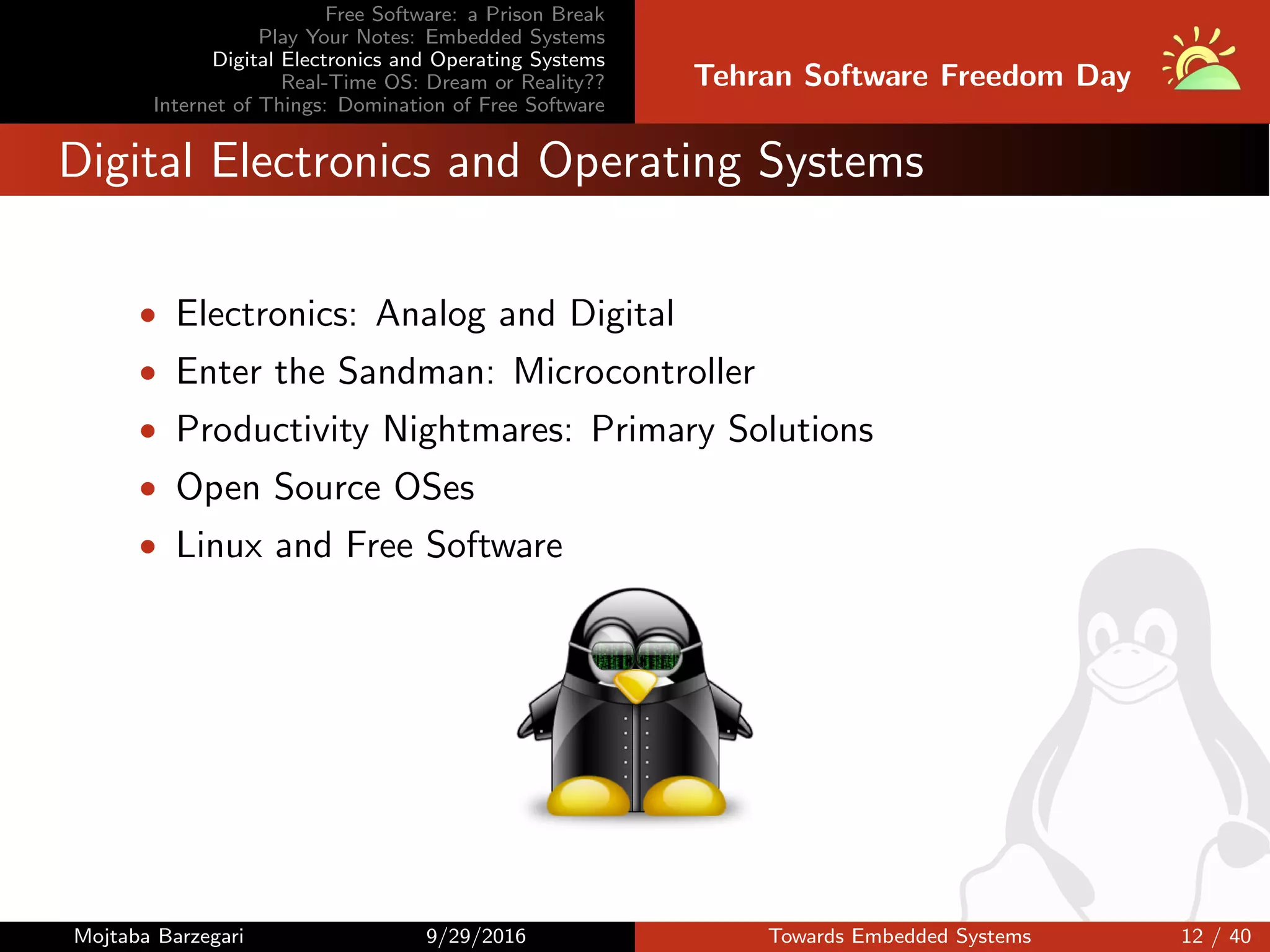 Free Software: a Prison Break
Play Your Notes: Embedded Systems
Digital Electronics and Operating Systems
Real-Time OS: Dream or Reality??
Internet of Things: Domination of Free Software
Tehran Software Freedom Day
Digital Electronics and Operating Systems
• Electronics: Analog and Digital
• Enter the Sandman: Microcontroller
• Productivity Nightmares: Primary Solutions
• Open Source OSes
• Linux and Free Software
Mojtaba Barzegari 9/29/2016 Towards Embedded Systems 12 / 40
 