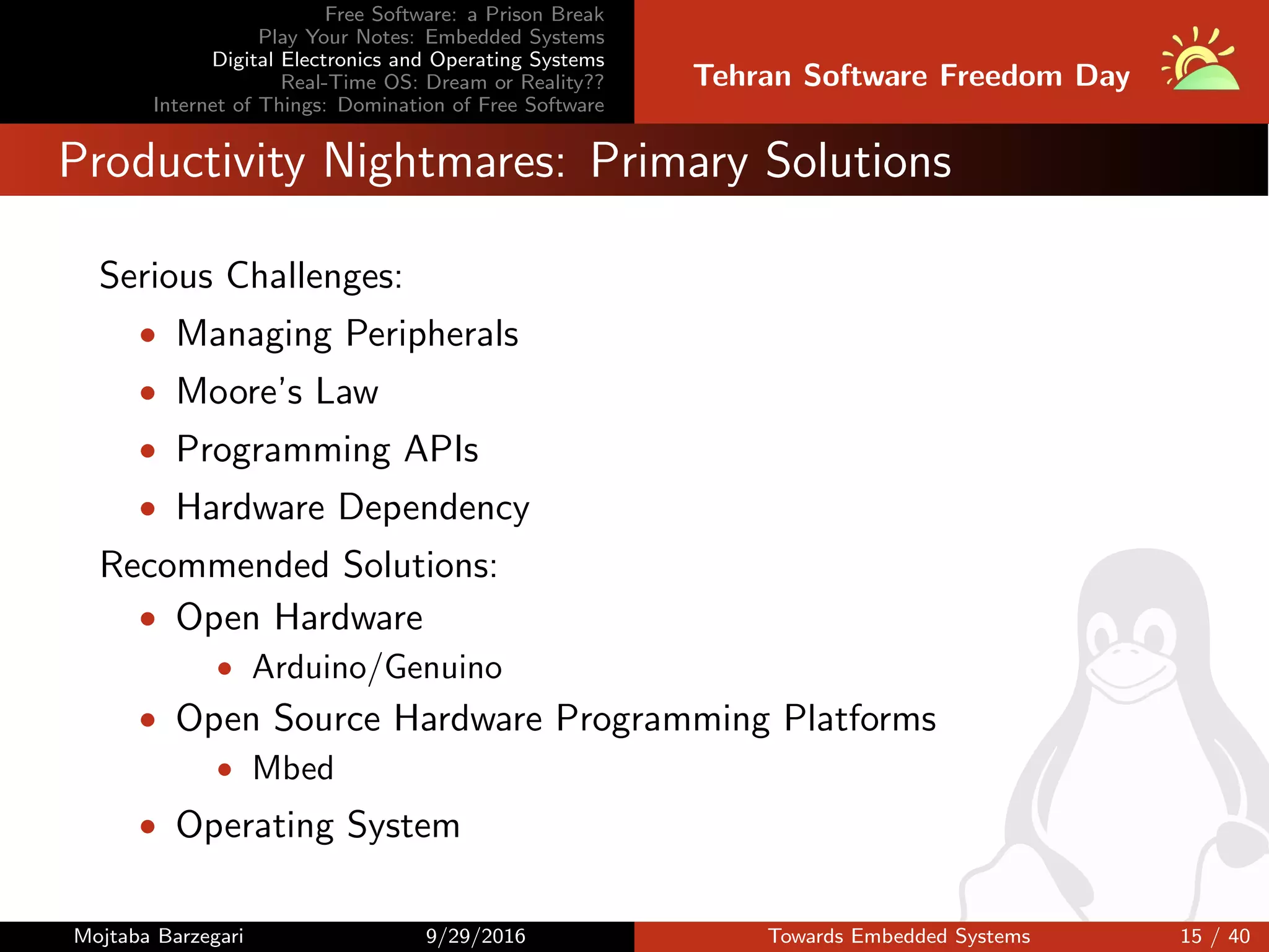 Free Software: a Prison Break
Play Your Notes: Embedded Systems
Digital Electronics and Operating Systems
Real-Time OS: Dream or Reality??
Internet of Things: Domination of Free Software
Tehran Software Freedom Day
Productivity Nightmares: Primary Solutions
Serious Challenges:
• Managing Peripherals
• Moore’s Law
• Programming APIs
• Hardware Dependency
Recommended Solutions:
• Open Hardware
• Arduino/Genuino
• Open Source Hardware Programming Platforms
• Mbed
• Operating System
Mojtaba Barzegari 9/29/2016 Towards Embedded Systems 15 / 40
 