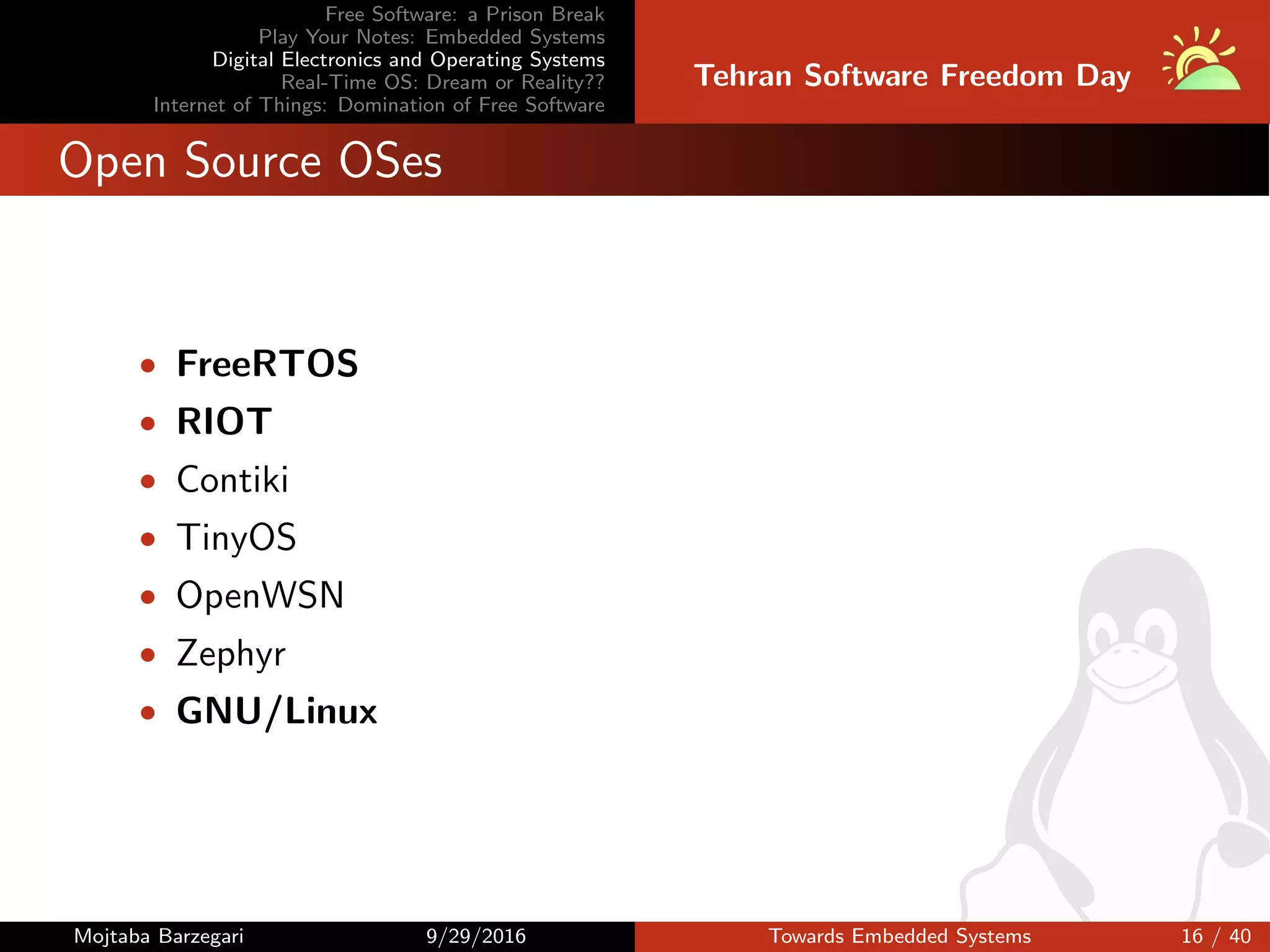 Free Software: a Prison Break
Play Your Notes: Embedded Systems
Digital Electronics and Operating Systems
Real-Time OS: Dream or Reality??
Internet of Things: Domination of Free Software
Tehran Software Freedom Day
Open Source OSes
• FreeRTOS
• RIOT
• Contiki
• TinyOS
• OpenWSN
• Zephyr
• GNU/Linux
Mojtaba Barzegari 9/29/2016 Towards Embedded Systems 16 / 40
 