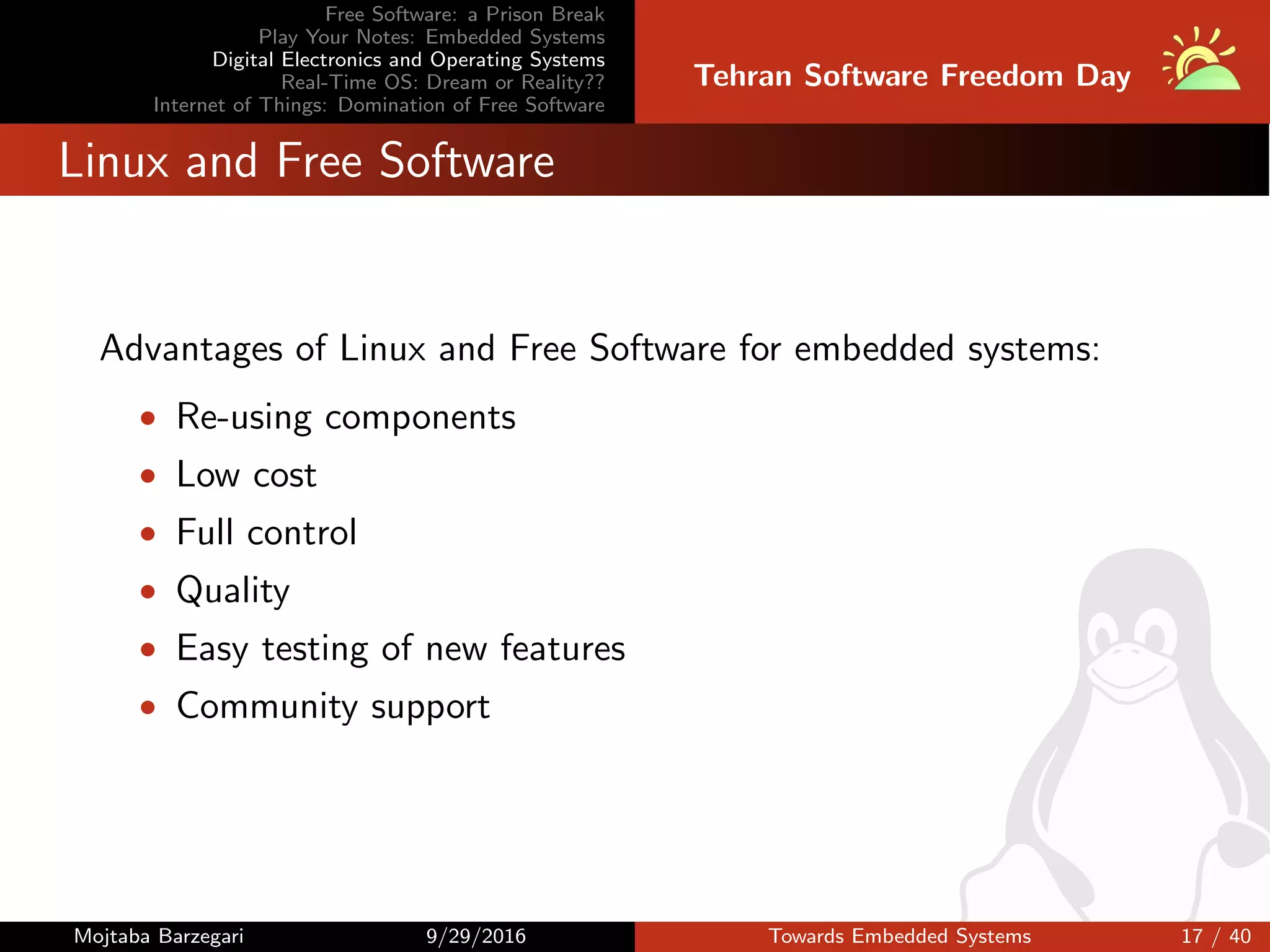Free Software: a Prison Break
Play Your Notes: Embedded Systems
Digital Electronics and Operating Systems
Real-Time OS: Dream or Reality??
Internet of Things: Domination of Free Software
Tehran Software Freedom Day
Linux and Free Software
Advantages of Linux and Free Software for embedded systems:
• Re-using components
• Low cost
• Full control
• Quality
• Easy testing of new features
• Community support
Mojtaba Barzegari 9/29/2016 Towards Embedded Systems 17 / 40
 