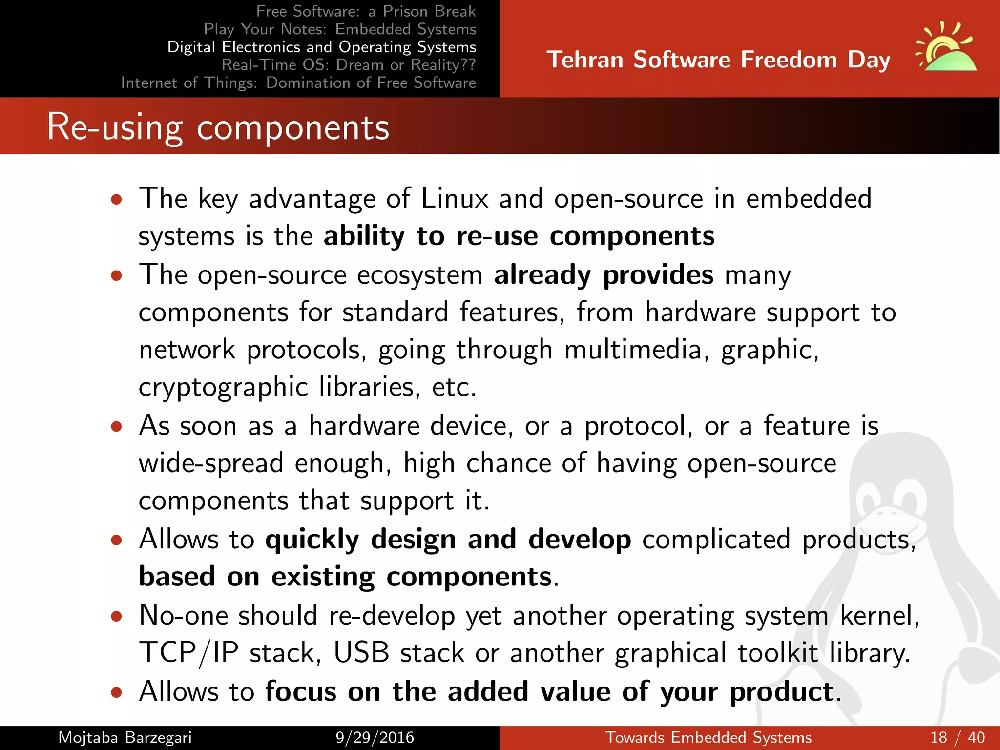 Free Software: a Prison Break
Play Your Notes: Embedded Systems
Digital Electronics and Operating Systems
Real-Time OS: Dream or Reality??
Internet of Things: Domination of Free Software
Tehran Software Freedom Day
Re-using components
• The key advantage of Linux and open-source in embedded
systems is the ability to re-use components
• The open-source ecosystem already provides many
components for standard features, from hardware support to
network protocols, going through multimedia, graphic,
cryptographic libraries, etc.
• As soon as a hardware device, or a protocol, or a feature is
wide-spread enough, high chance of having open-source
components that support it.
• Allows to quickly design and develop complicated products,
based on existing components.
• No-one should re-develop yet another operating system kernel,
TCP/IP stack, USB stack or another graphical toolkit library.
• Allows to focus on the added value of your product.
Mojtaba Barzegari 9/29/2016 Towards Embedded Systems 18 / 40
 