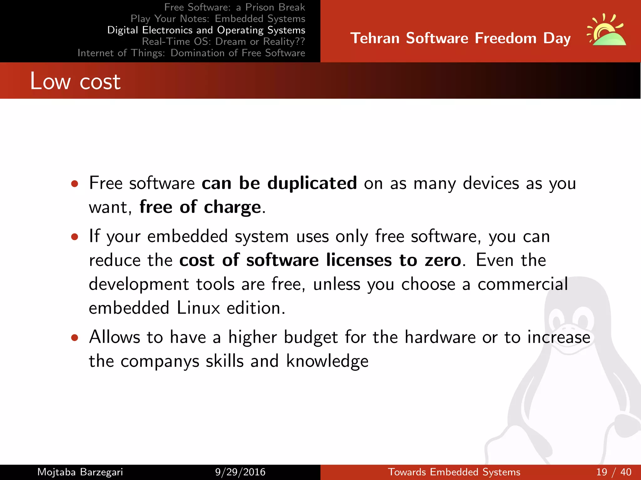 Free Software: a Prison Break
Play Your Notes: Embedded Systems
Digital Electronics and Operating Systems
Real-Time OS: Dream or Reality??
Internet of Things: Domination of Free Software
Tehran Software Freedom Day
Low cost
• Free software can be duplicated on as many devices as you
want, free of charge.
• If your embedded system uses only free software, you can
reduce the cost of software licenses to zero. Even the
development tools are free, unless you choose a commercial
embedded Linux edition.
• Allows to have a higher budget for the hardware or to increase
the companys skills and knowledge
Mojtaba Barzegari 9/29/2016 Towards Embedded Systems 19 / 40
 