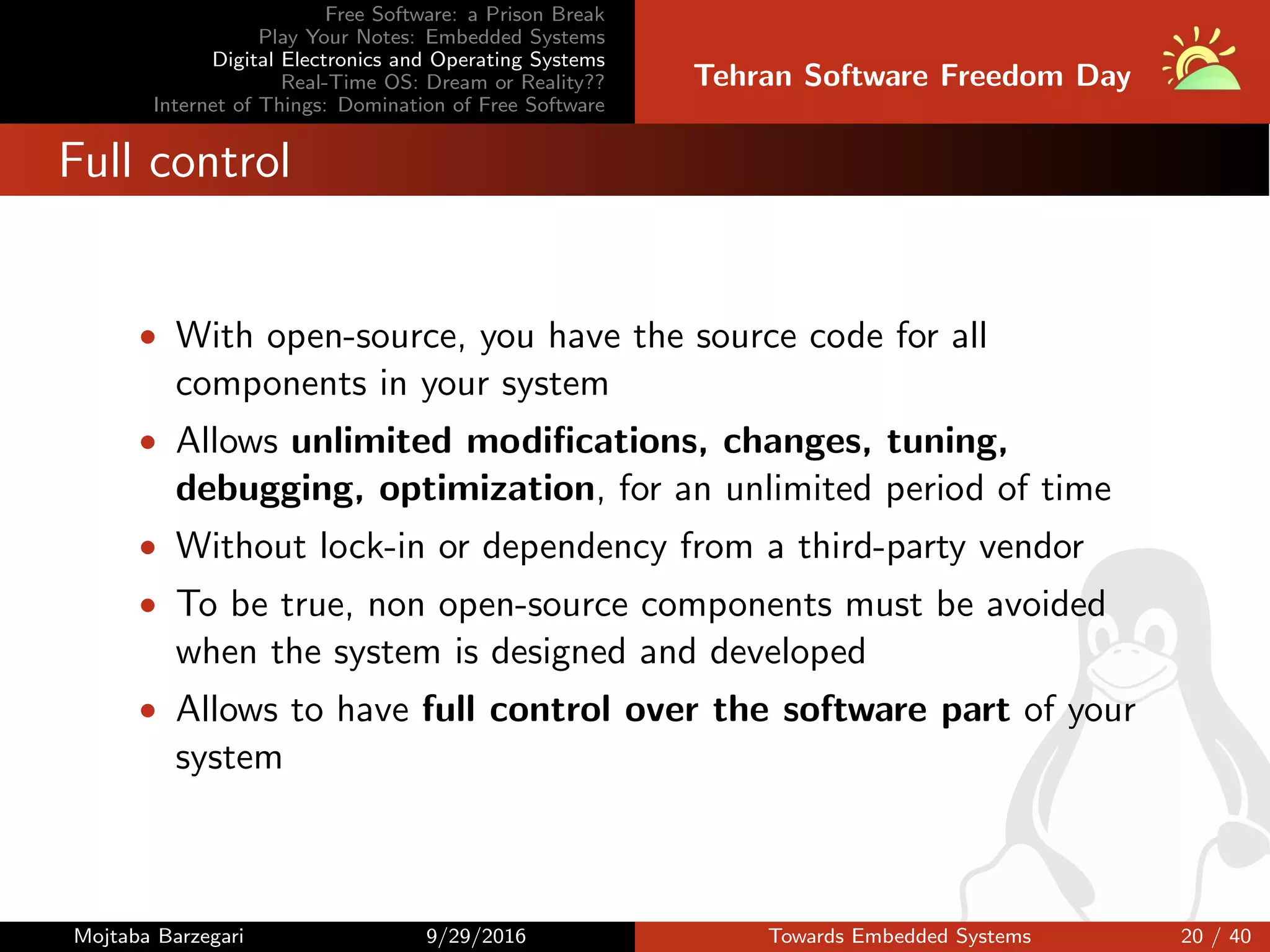 Free Software: a Prison Break
Play Your Notes: Embedded Systems
Digital Electronics and Operating Systems
Real-Time OS: Dream or Reality??
Internet of Things: Domination of Free Software
Tehran Software Freedom Day
Full control
• With open-source, you have the source code for all
components in your system
• Allows unlimited modiﬁcations, changes, tuning,
debugging, optimization, for an unlimited period of time
• Without lock-in or dependency from a third-party vendor
• To be true, non open-source components must be avoided
when the system is designed and developed
• Allows to have full control over the software part of your
system
Mojtaba Barzegari 9/29/2016 Towards Embedded Systems 20 / 40
 