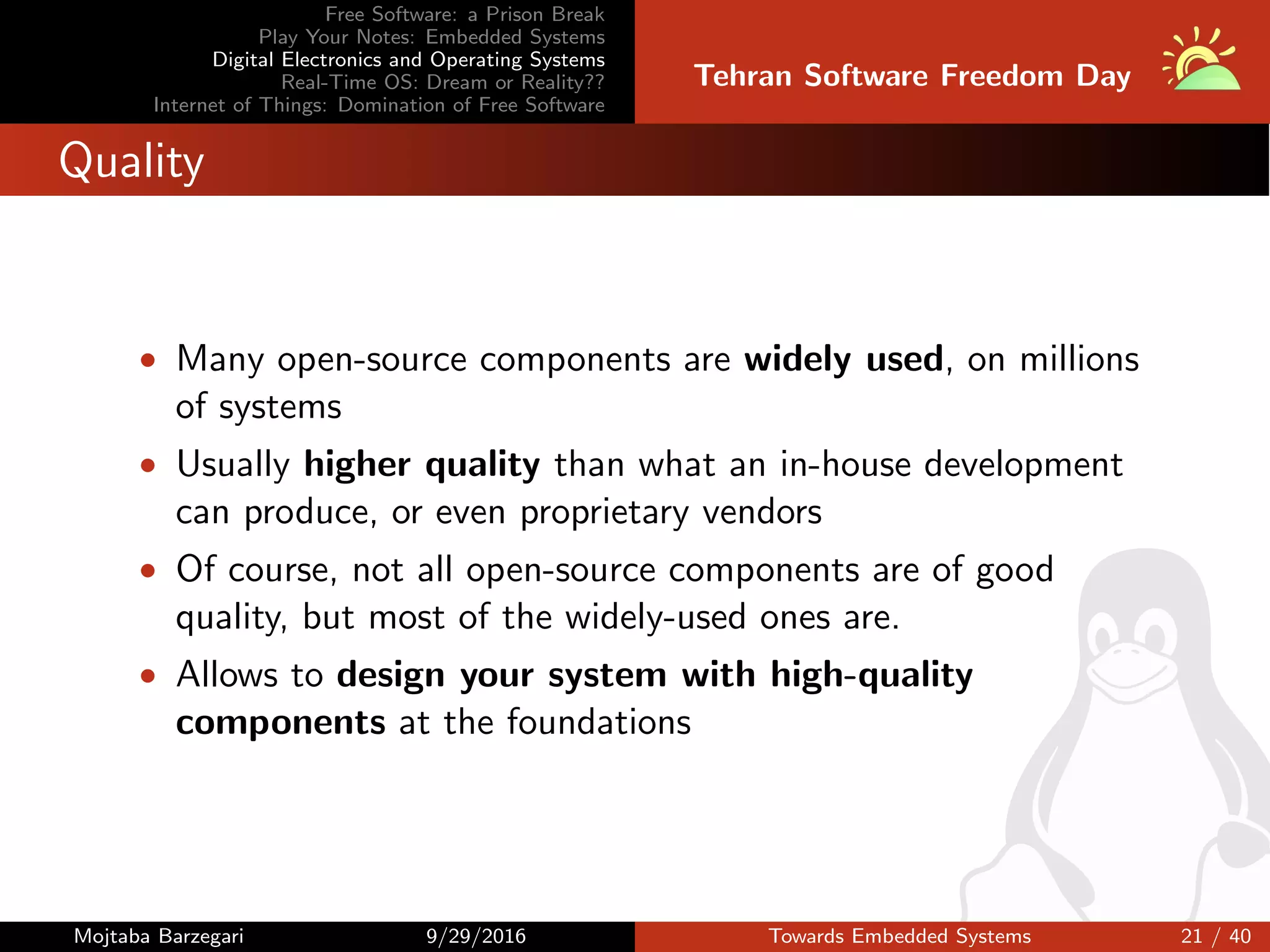 Free Software: a Prison Break
Play Your Notes: Embedded Systems
Digital Electronics and Operating Systems
Real-Time OS: Dream or Reality??
Internet of Things: Domination of Free Software
Tehran Software Freedom Day
Quality
• Many open-source components are widely used, on millions
of systems
• Usually higher quality than what an in-house development
can produce, or even proprietary vendors
• Of course, not all open-source components are of good
quality, but most of the widely-used ones are.
• Allows to design your system with high-quality
components at the foundations
Mojtaba Barzegari 9/29/2016 Towards Embedded Systems 21 / 40
 