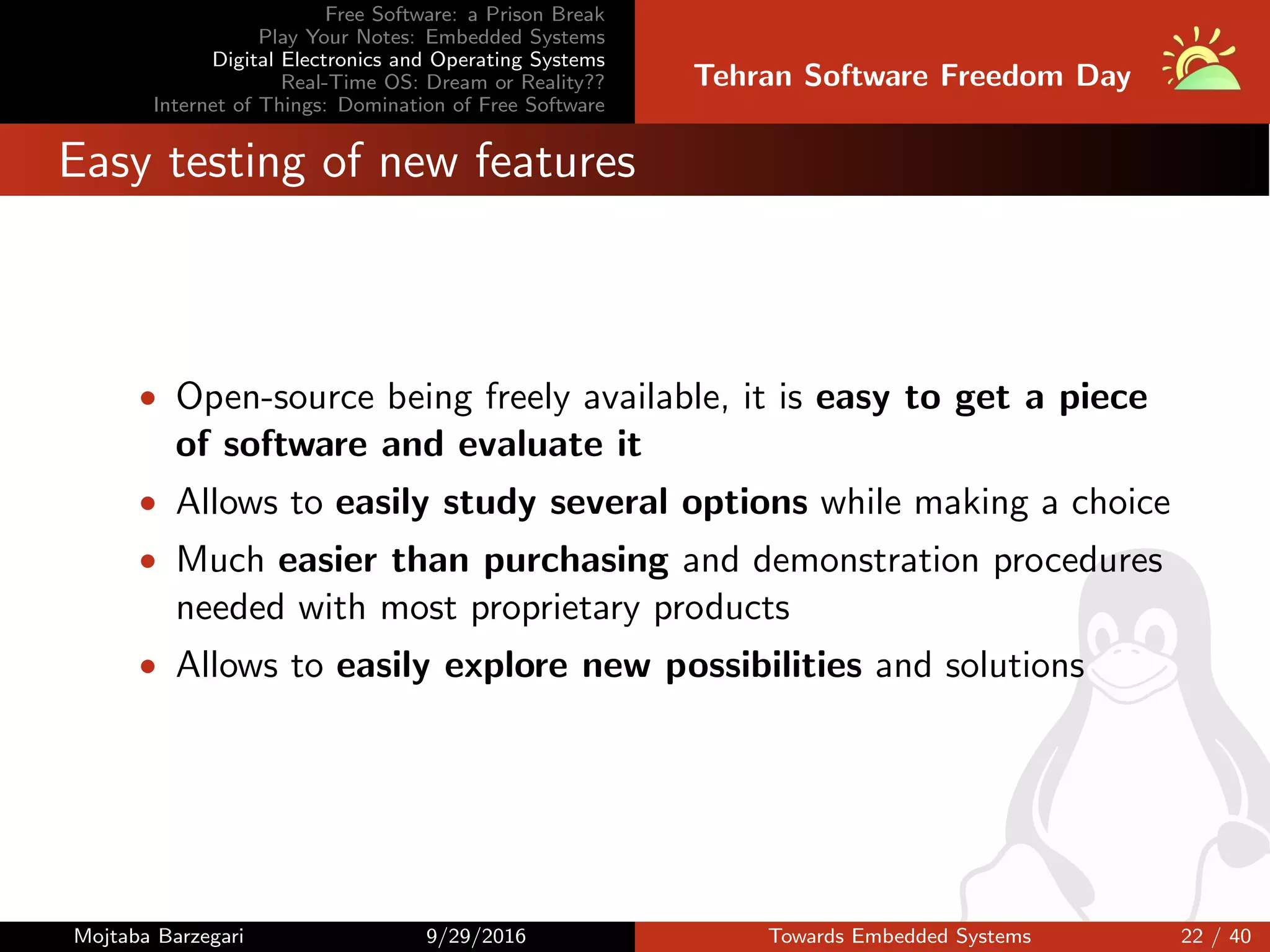 Free Software: a Prison Break
Play Your Notes: Embedded Systems
Digital Electronics and Operating Systems
Real-Time OS: Dream or Reality??
Internet of Things: Domination of Free Software
Tehran Software Freedom Day
Easy testing of new features
• Open-source being freely available, it is easy to get a piece
of software and evaluate it
• Allows to easily study several options while making a choice
• Much easier than purchasing and demonstration procedures
needed with most proprietary products
• Allows to easily explore new possibilities and solutions
Mojtaba Barzegari 9/29/2016 Towards Embedded Systems 22 / 40
 