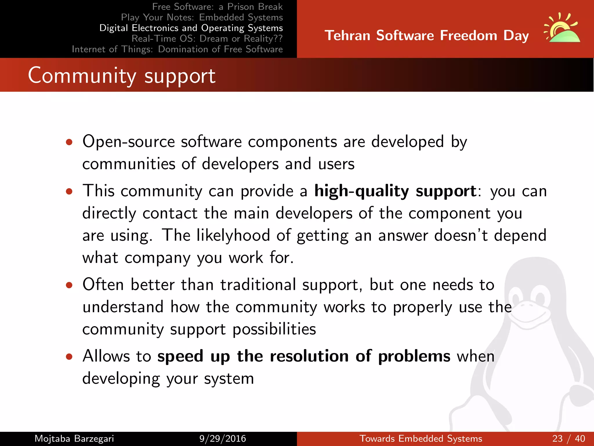 Free Software: a Prison Break
Play Your Notes: Embedded Systems
Digital Electronics and Operating Systems
Real-Time OS: Dream or Reality??
Internet of Things: Domination of Free Software
Tehran Software Freedom Day
Community support
• Open-source software components are developed by
communities of developers and users
• This community can provide a high-quality support: you can
directly contact the main developers of the component you
are using. The likelyhood of getting an answer doesn’t depend
what company you work for.
• Often better than traditional support, but one needs to
understand how the community works to properly use the
community support possibilities
• Allows to speed up the resolution of problems when
developing your system
Mojtaba Barzegari 9/29/2016 Towards Embedded Systems 23 / 40
 