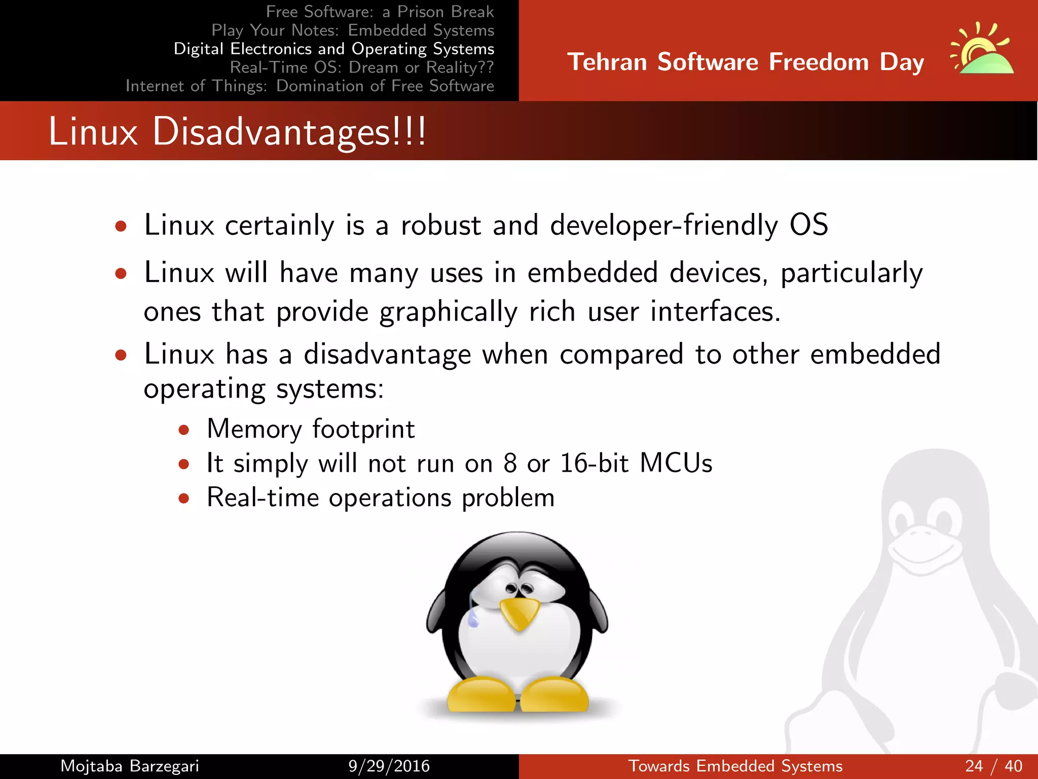 Free Software: a Prison Break
Play Your Notes: Embedded Systems
Digital Electronics and Operating Systems
Real-Time OS: Dream or Reality??
Internet of Things: Domination of Free Software
Tehran Software Freedom Day
Linux Disadvantages!!!
• Linux certainly is a robust and developer-friendly OS
• Linux will have many uses in embedded devices, particularly
ones that provide graphically rich user interfaces.
• Linux has a disadvantage when compared to other embedded
operating systems:
• Memory footprint
• It simply will not run on 8 or 16-bit MCUs
• Real-time operations problem
Mojtaba Barzegari 9/29/2016 Towards Embedded Systems 24 / 40
 