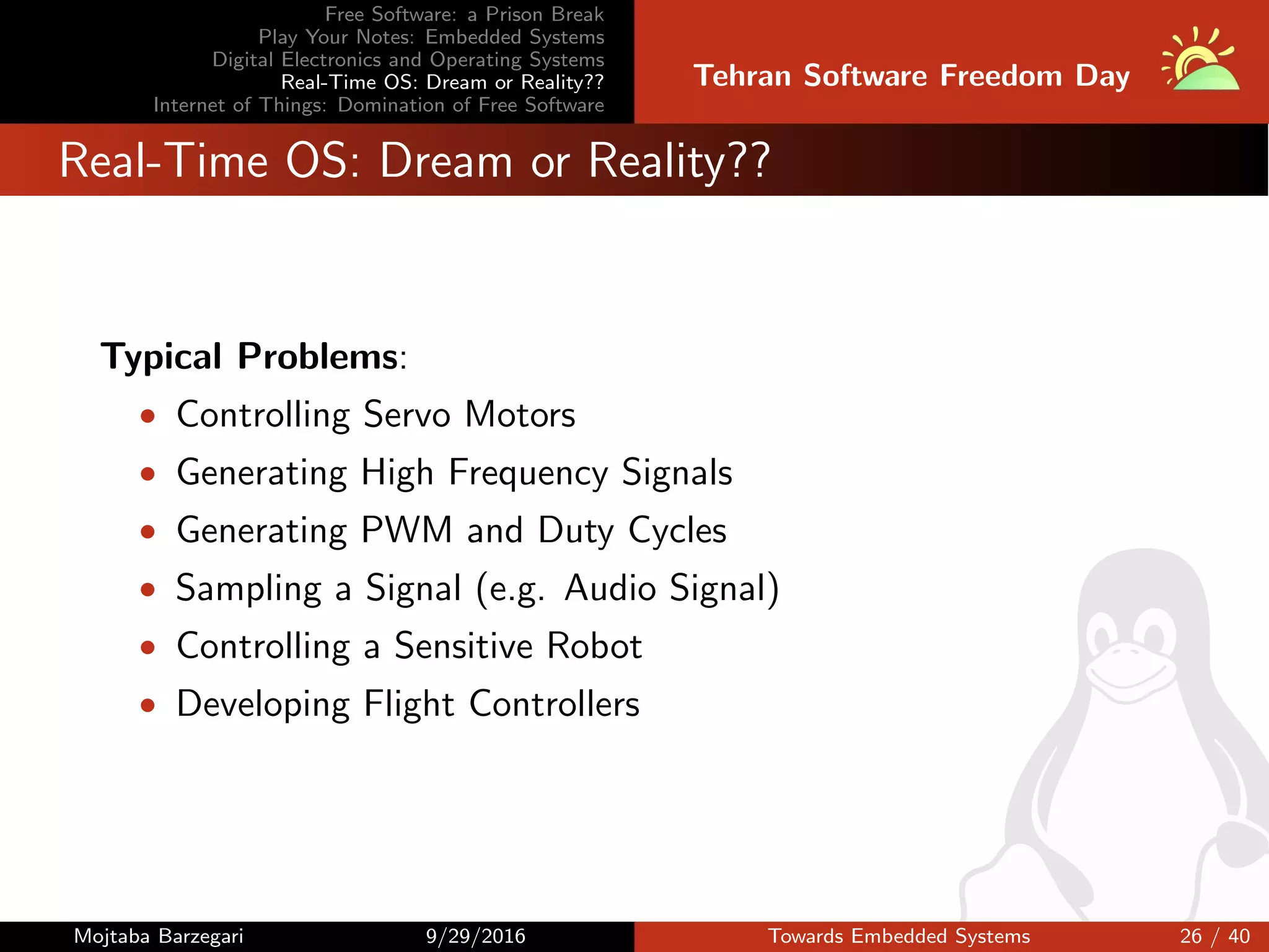 Free Software: a Prison Break
Play Your Notes: Embedded Systems
Digital Electronics and Operating Systems
Real-Time OS: Dream or Reality??
Internet of Things: Domination of Free Software
Tehran Software Freedom Day
Real-Time OS: Dream or Reality??
Typical Problems:
• Controlling Servo Motors
• Generating High Frequency Signals
• Generating PWM and Duty Cycles
• Sampling a Signal (e.g. Audio Signal)
• Controlling a Sensitive Robot
• Developing Flight Controllers
Mojtaba Barzegari 9/29/2016 Towards Embedded Systems 26 / 40
 