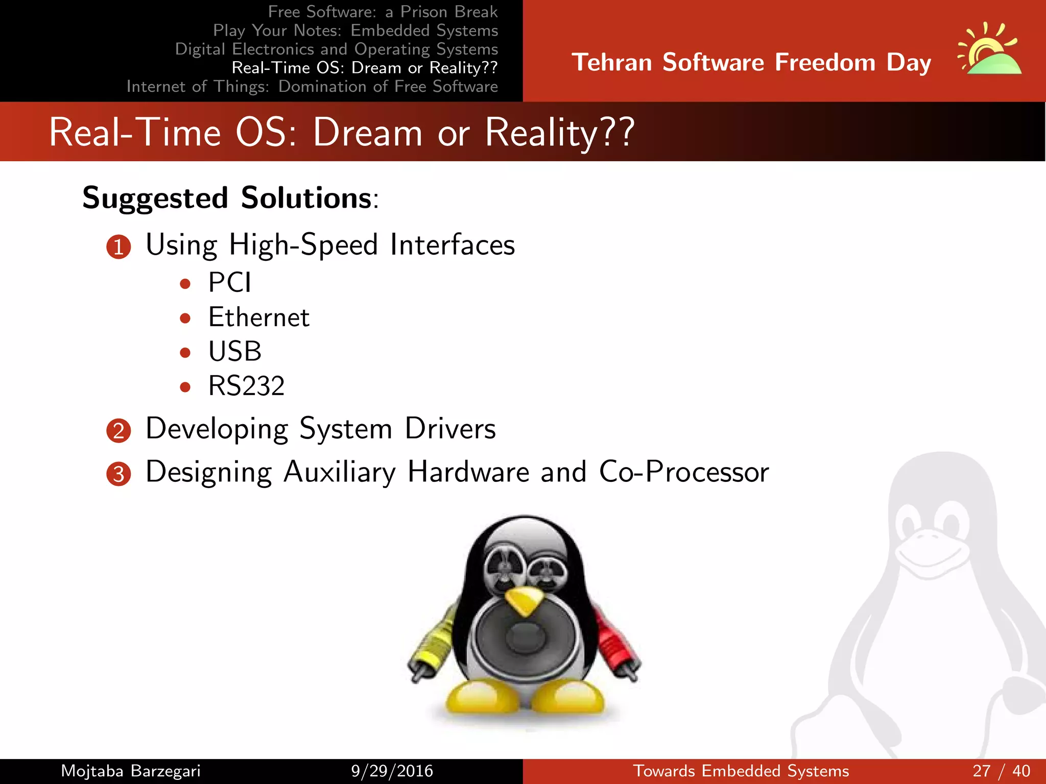 Free Software: a Prison Break
Play Your Notes: Embedded Systems
Digital Electronics and Operating Systems
Real-Time OS: Dream or Reality??
Internet of Things: Domination of Free Software
Tehran Software Freedom Day
Real-Time OS: Dream or Reality??
Suggested Solutions:
1 Using High-Speed Interfaces
• PCI
• Ethernet
• USB
• RS232
2 Developing System Drivers
3 Designing Auxiliary Hardware and Co-Processor
Mojtaba Barzegari 9/29/2016 Towards Embedded Systems 27 / 40
 