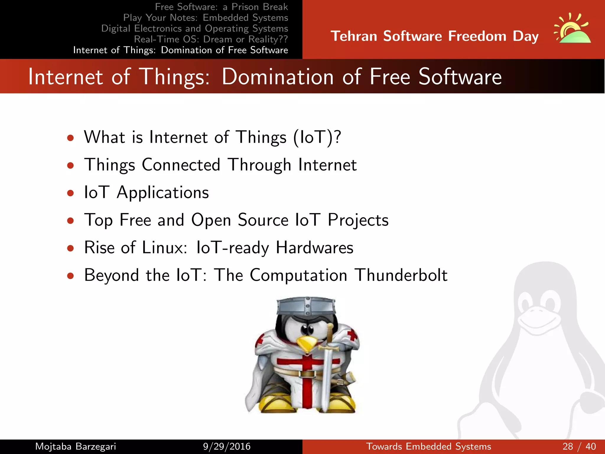 Free Software: a Prison Break
Play Your Notes: Embedded Systems
Digital Electronics and Operating Systems
Real-Time OS: Dream or Reality??
Internet of Things: Domination of Free Software
Tehran Software Freedom Day
Internet of Things: Domination of Free Software
• What is Internet of Things (IoT)?
• Things Connected Through Internet
• IoT Applications
• Top Free and Open Source IoT Projects
• Rise of Linux: IoT-ready Hardwares
• Beyond the IoT: The Computation Thunderbolt
Mojtaba Barzegari 9/29/2016 Towards Embedded Systems 28 / 40
 