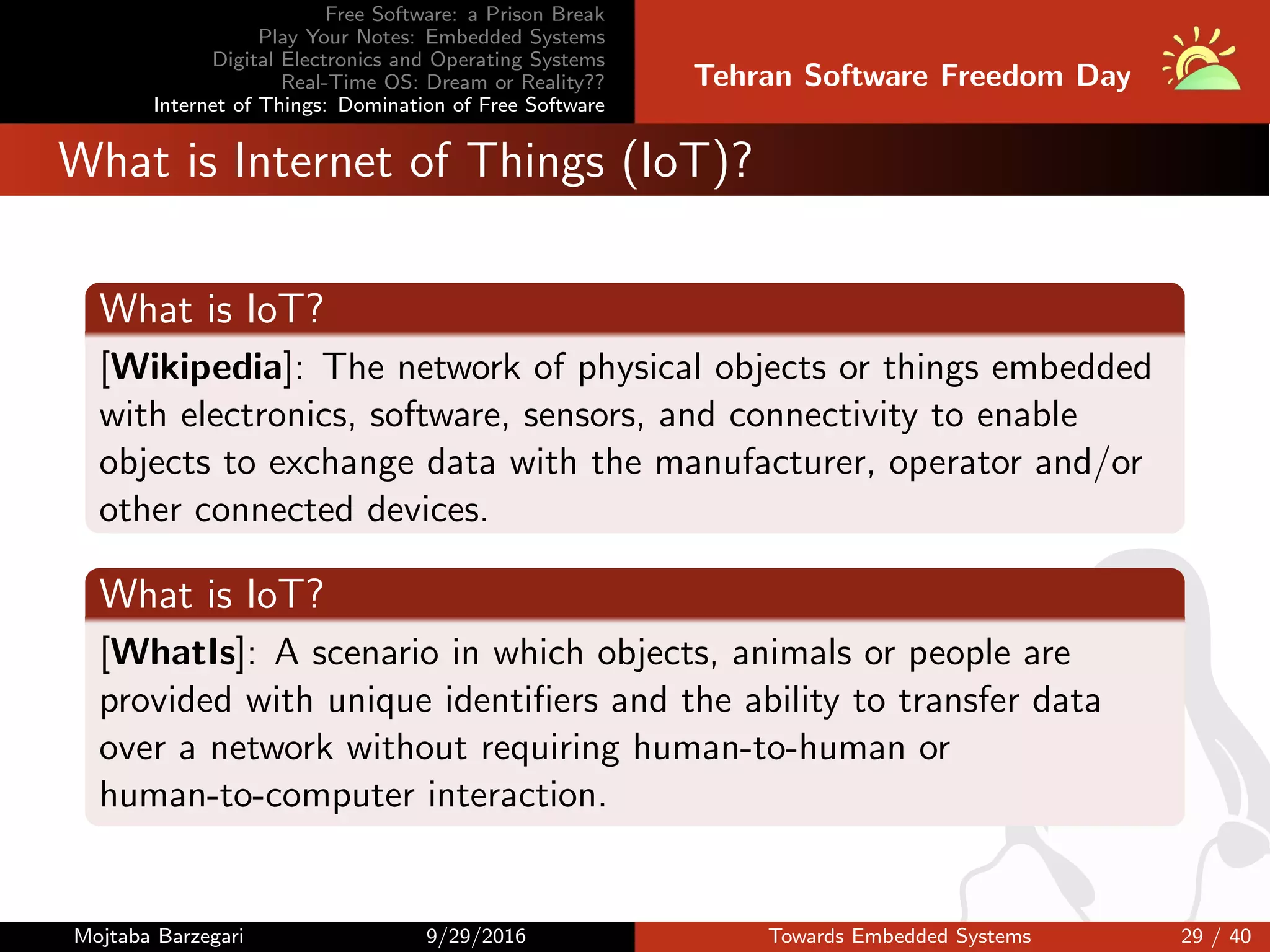 Free Software: a Prison Break
Play Your Notes: Embedded Systems
Digital Electronics and Operating Systems
Real-Time OS: Dream or Reality??
Internet of Things: Domination of Free Software
Tehran Software Freedom Day
What is Internet of Things (IoT)?
What is IoT?
[Wikipedia]: The network of physical objects or things embedded
with electronics, software, sensors, and connectivity to enable
objects to exchange data with the manufacturer, operator and/or
other connected devices.
What is IoT?
[WhatIs]: A scenario in which objects, animals or people are
provided with unique identiﬁers and the ability to transfer data
over a network without requiring human-to-human or
human-to-computer interaction.
Mojtaba Barzegari 9/29/2016 Towards Embedded Systems 29 / 40
 